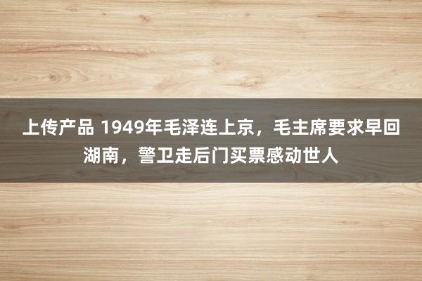 上传产品 1949年毛泽连上京，毛主席要求早回湖南，警卫走后门买票感动世人