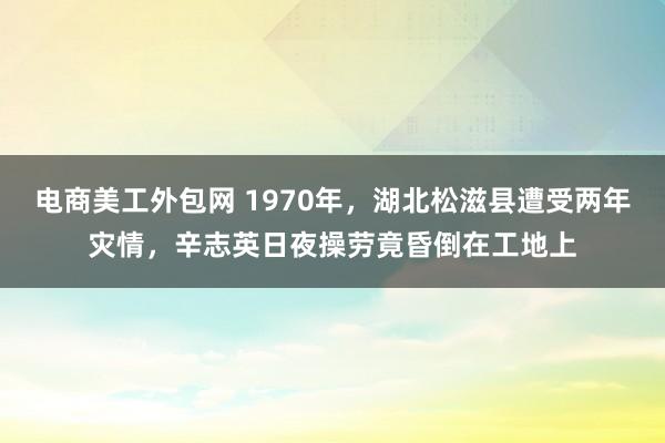 电商美工外包网 1970年，湖北松滋县遭受两年灾情，辛志英日夜操劳竟昏倒在工地上