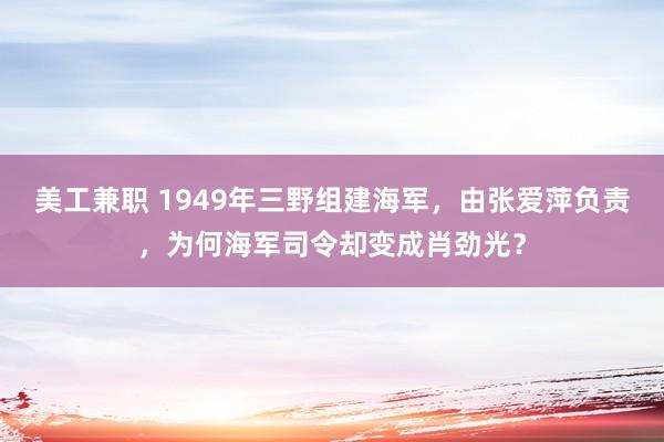 美工兼职 1949年三野组建海军，由张爱萍负责，为何海军司令却变成肖劲光？