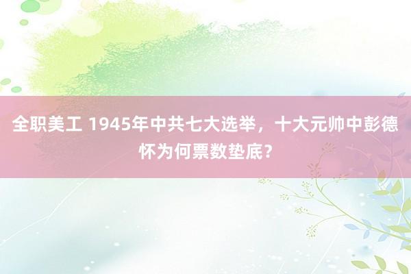 全职美工 1945年中共七大选举，十大元帅中彭德怀为何票数垫底？