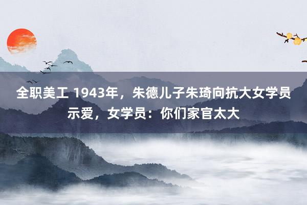 全职美工 1943年，朱德儿子朱琦向抗大女学员示爱，女学员：你们家官太大