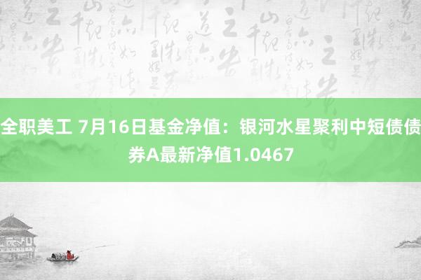 全职美工 7月16日基金净值：银河水星聚利中短债债券A最新净值1.0467