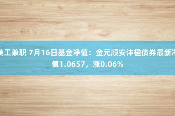 美工兼职 7月16日基金净值：金元顺安沣楹债券最新净值1.0657，涨0.06%