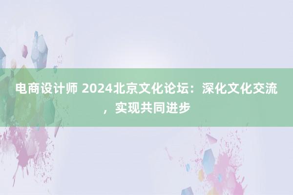 电商设计师 2024北京文化论坛：深化文化交流，实现共同进步